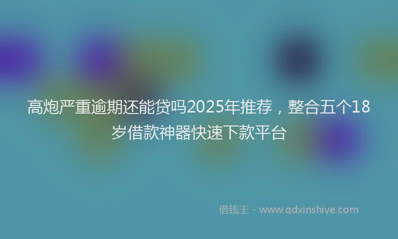 高炮严重逾期还能贷吗2025年推荐，整合五个18岁借款神器快速下款平台