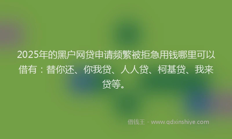 2025年的黑户网贷申请频繁被拒急用钱哪里可以借有：替你还、你我贷、人人贷、柯基贷、我来贷等。