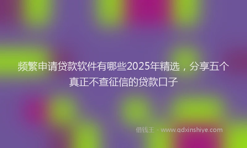 频繁申请贷款软件有哪些2025年精选，分享五个真正不查征信的贷款口子