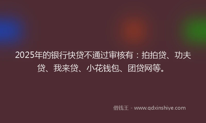 2025年的银行快贷不通过审核有：拍拍贷、功夫贷、我来贷、小花钱包、团贷网等。