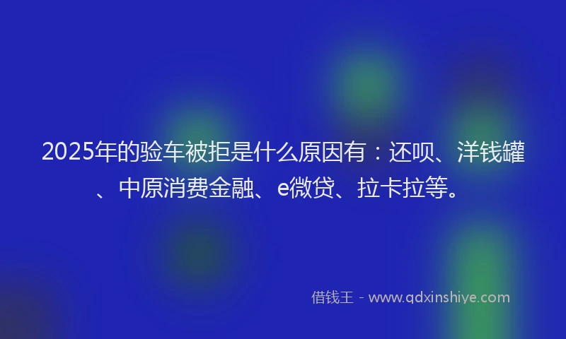 2025年的验车被拒是什么原因有：还呗、洋钱罐、中原消费金融、e微贷、拉卡拉等。