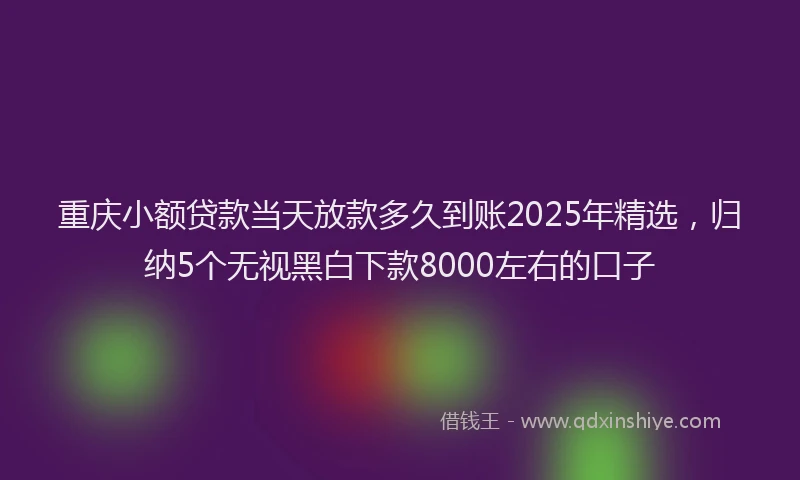 重庆小额贷款当天放款多久到账2025年精选，归纳5个无视黑白下款8000左右的口子