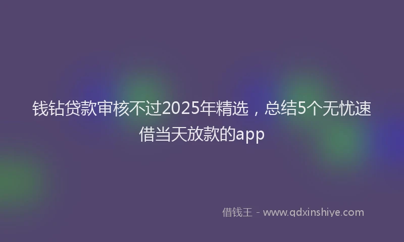 钱钻贷款审核不过2025年精选，总结5个无忧速借当天放款的app