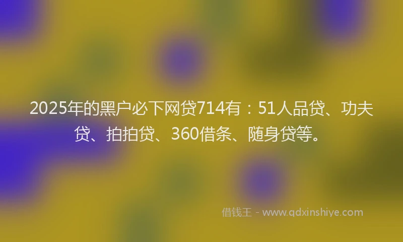 2025年的黑户必下网贷714有：51人品贷、功夫贷、拍拍贷、360借条、随身贷等。