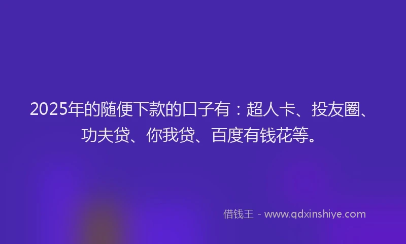 2025年的随便下款的口子有：超人卡、投友圈、功夫贷、你我贷、百度有钱花等。