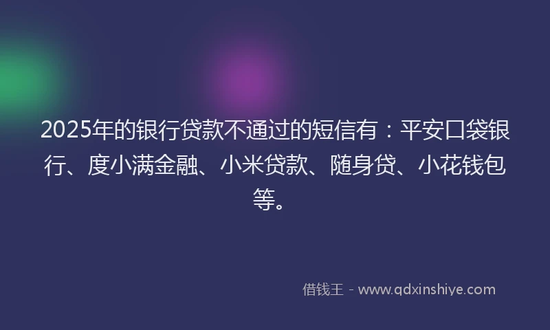 2025年的银行贷款不通过的短信有：平安口袋银行、度小满金融、小米贷款、随身贷、小花钱包等。