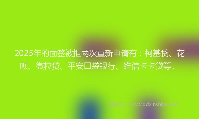 2025年的面签被拒两次重新申请有：柯基贷、花呗、微粒贷、平安口袋银行、维信卡卡贷等。