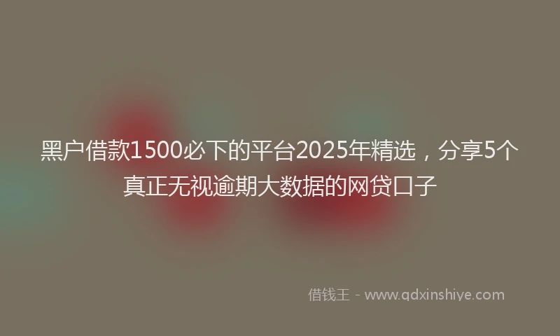 黑户借款1500必下的平台2025年精选，分享5个真正无视逾期大数据的网贷口子