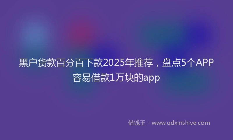 黑户货款百分百下款2025年推荐，盘点5个APP容易借款1万块的app