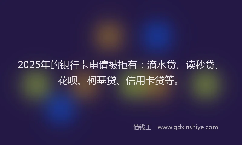 2025年的银行卡申请被拒有：滴水贷、读秒贷、花呗、柯基贷、信用卡贷等。