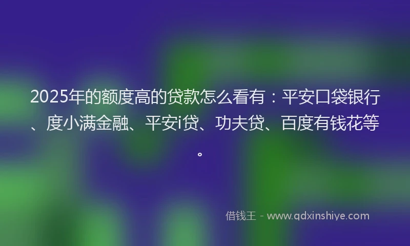 2025年的额度高的贷款怎么看有：平安口袋银行、度小满金融、平安i贷、功夫贷、百度有钱花等。