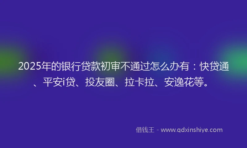 2025年的银行贷款初审不通过怎么办有：快贷通、平安i贷、投友圈、拉卡拉、安逸花等。