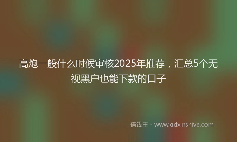 高炮一般什么时候审核2025年推荐，汇总5个无视黑户也能下款的口子