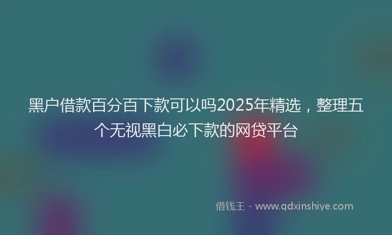 黑户借款百分百下款可以吗2025年精选，整理五个无视黑白必下款的网贷平台