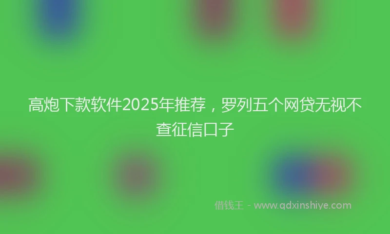 高炮下款软件2025年推荐，罗列五个网贷无视不查征信口子