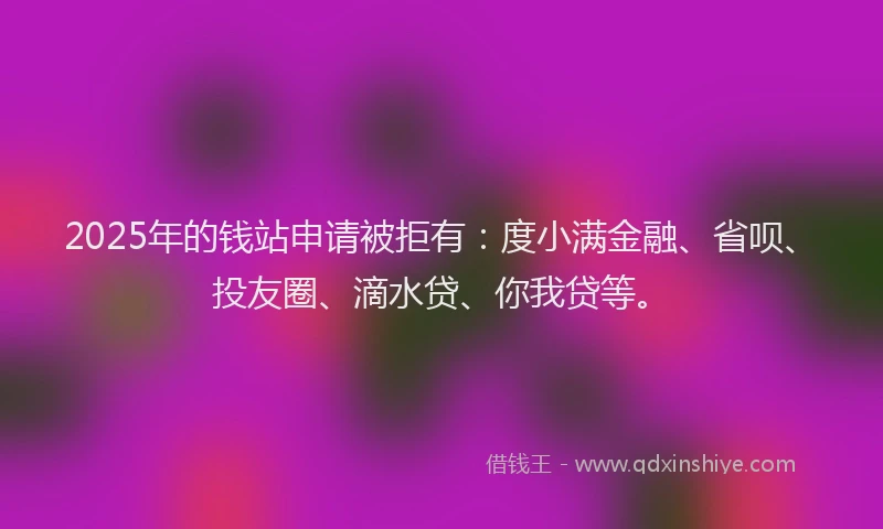 2025年的钱站申请被拒有：度小满金融、省呗、投友圈、滴水贷、你我贷等。