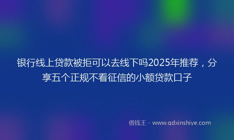 银行线上贷款被拒可以去线下吗2025年推荐，分享五个正规不看征信的小额贷款口子