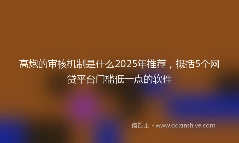 高炮的审核机制是什么2025年推荐，概括5个网贷平台门槛低一点的软件