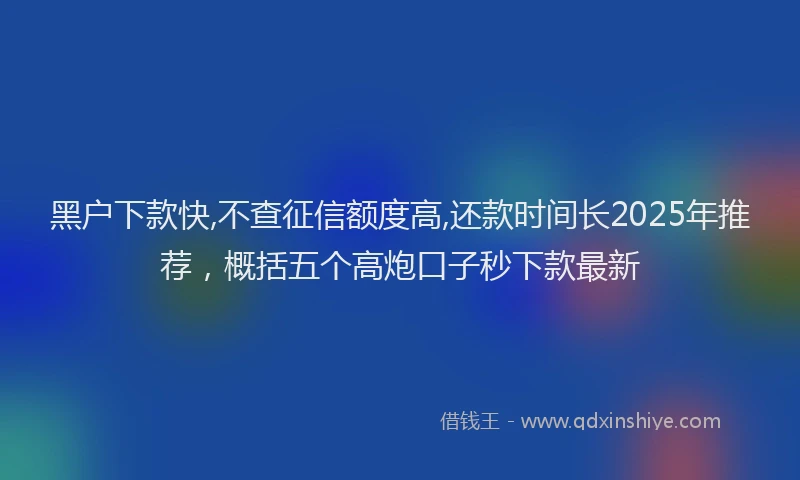 黑户下款快,不查征信额度高,还款时间长2025年推荐，概括五个高炮口子秒下款最新