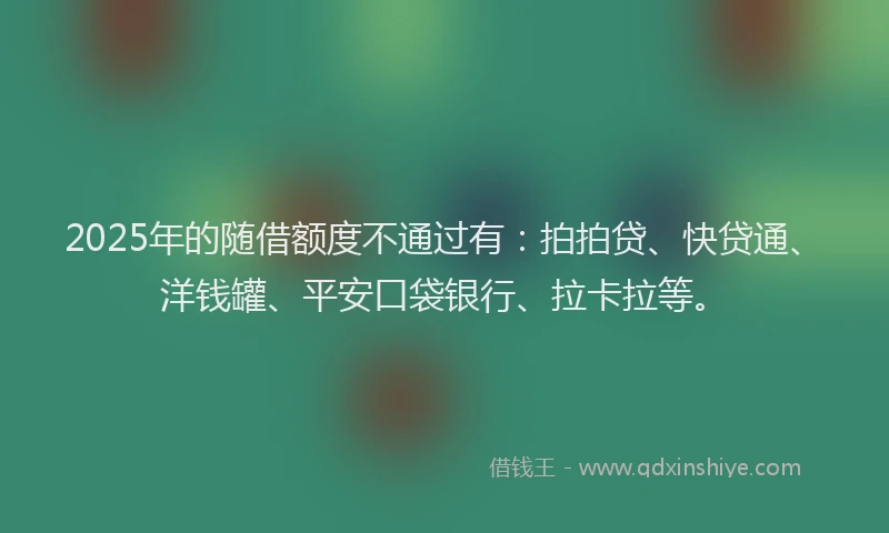 2025年的随借额度不通过有：拍拍贷、快贷通、洋钱罐、平安口袋银行、拉卡拉等。
