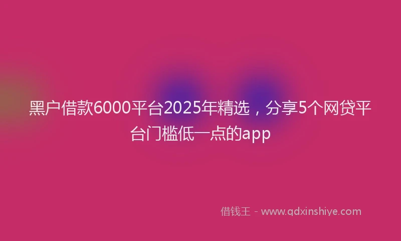 黑户借款6000平台2025年精选，分享5个网贷平台门槛低一点的app