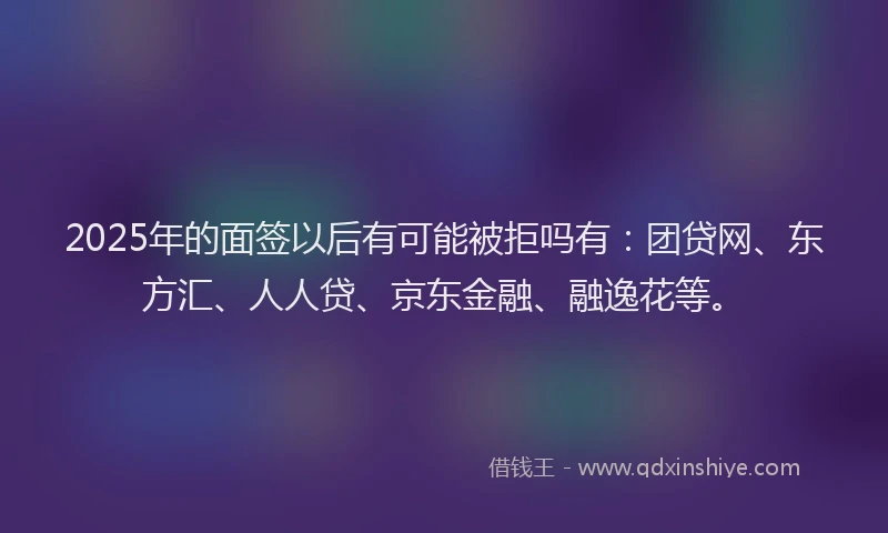 2025年的面签以后有可能被拒吗有：团贷网、东方汇、人人贷、京东金融、融逸花等。