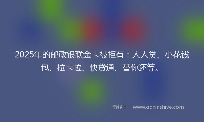 2025年的邮政银联金卡被拒有：人人贷、小花钱包、拉卡拉、快贷通、替你还等。
