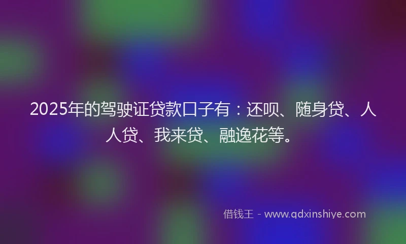 2025年的驾驶证贷款口子有：还呗、随身贷、人人贷、我来贷、融逸花等。