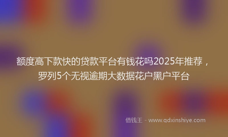 额度高下款快的贷款平台有钱花吗2025年推荐，罗列5个无视逾期大数据花户黑户平台