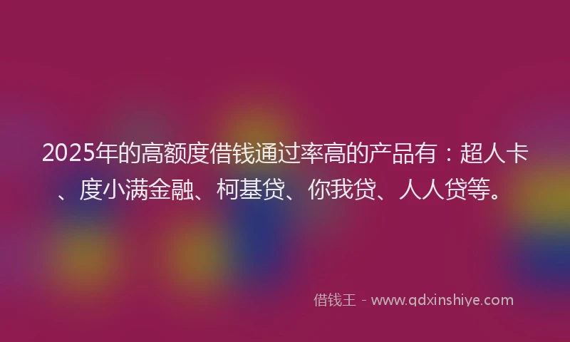 2025年的高额度借钱通过率高的产品有：超人卡、度小满金融、柯基贷、你我贷、人人贷等。