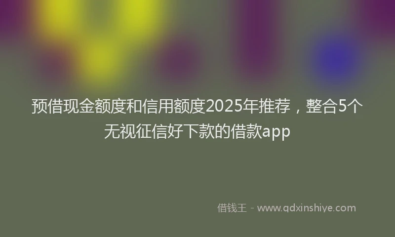 预借现金额度和信用额度2025年推荐，整合5个无视征信好下款的借款app