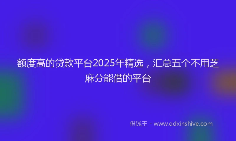 额度高的贷款平台2025年精选，汇总五个不用芝麻分能借的平台