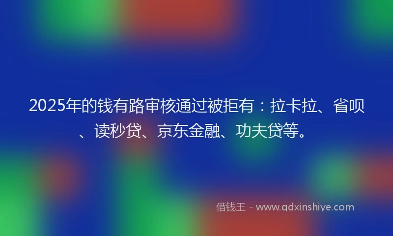 2025年的钱有路审核通过被拒有：拉卡拉、省呗、读秒贷、京东金融、功夫贷等。