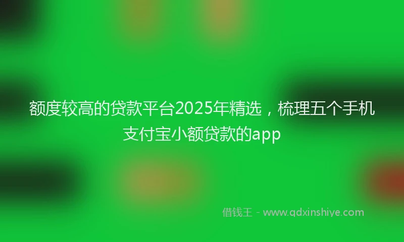 额度较高的贷款平台2025年精选，梳理五个手机支付宝小额贷款的app
