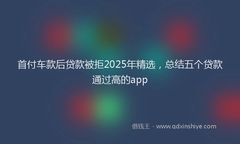 首付车款后贷款被拒2025年精选，总结五个贷款通过高的app