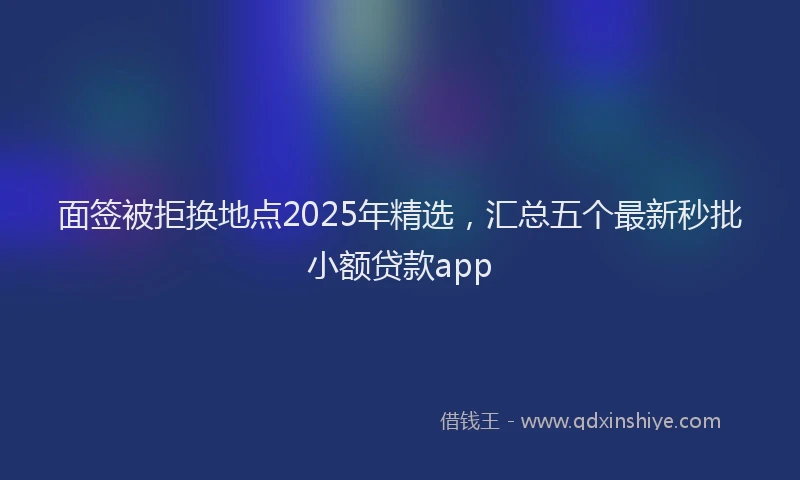 面签被拒换地点2025年精选，汇总五个最新秒批小额贷款app