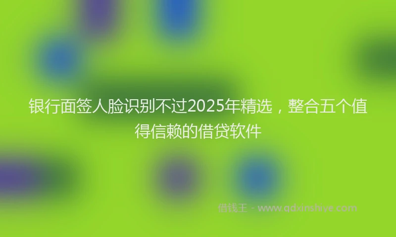银行面签人脸识别不过2025年精选，整合五个值得信赖的借贷软件