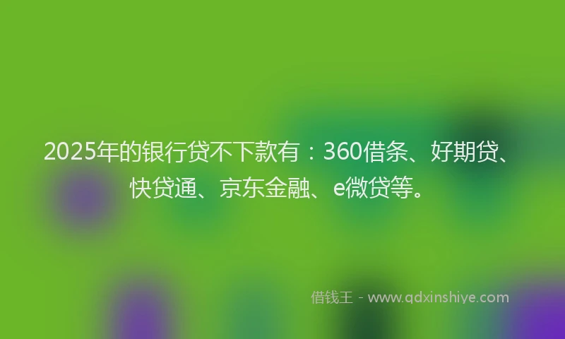 2025年的银行贷不下款有：360借条、好期贷、快贷通、京东金融、e微贷等。