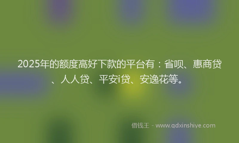 2025年的额度高好下款的平台有：省呗、惠商贷、人人贷、平安i贷、安逸花等。