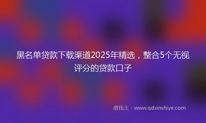 黑名单贷款下载渠道2025年精选，整合5个无视评分的贷款口子