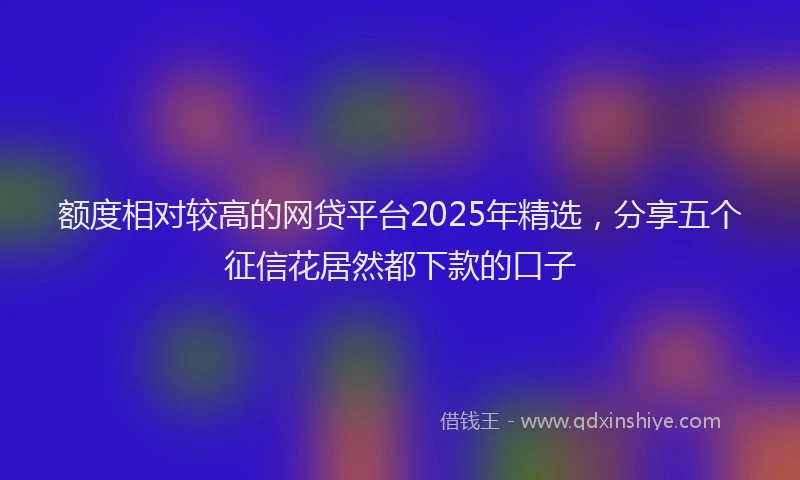 额度相对较高的网贷平台2025年精选，分享五个征信花居然都下款的口子