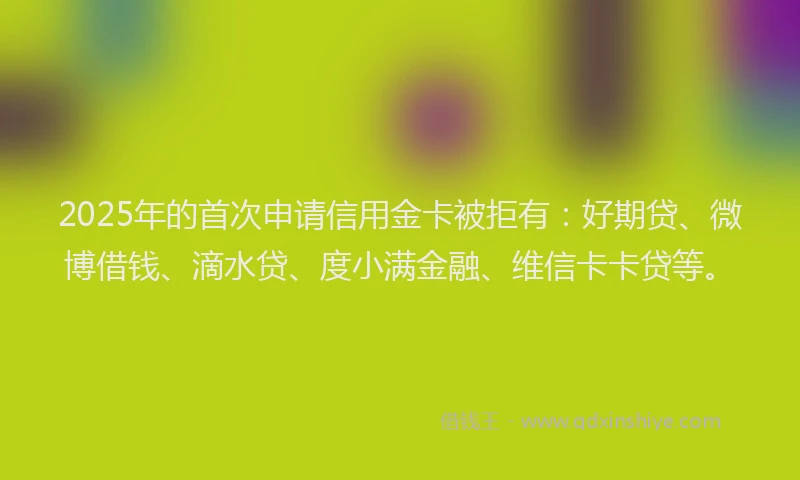 2025年的首次申请信用金卡被拒有：好期贷、微博借钱、滴水贷、度小满金融、维信卡卡贷等。