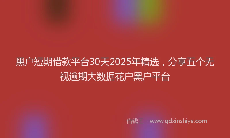 黑户短期借款平台30天2025年精选，分享五个无视逾期大数据花户黑户平台