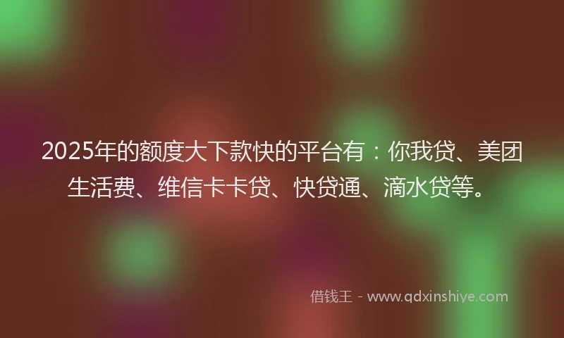 2025年的额度大下款快的平台有：你我贷、美团生活费、维信卡卡贷、快贷通、滴水贷等。
