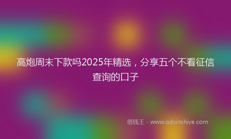 高炮周末下款吗2025年精选，分享五个不看征信查询的口子