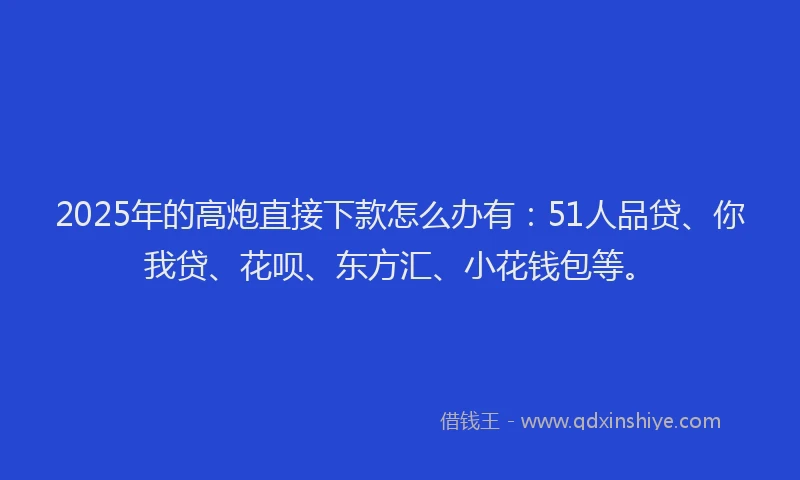 2025年的高炮直接下款怎么办有：51人品贷、你我贷、花呗、东方汇、小花钱包等。