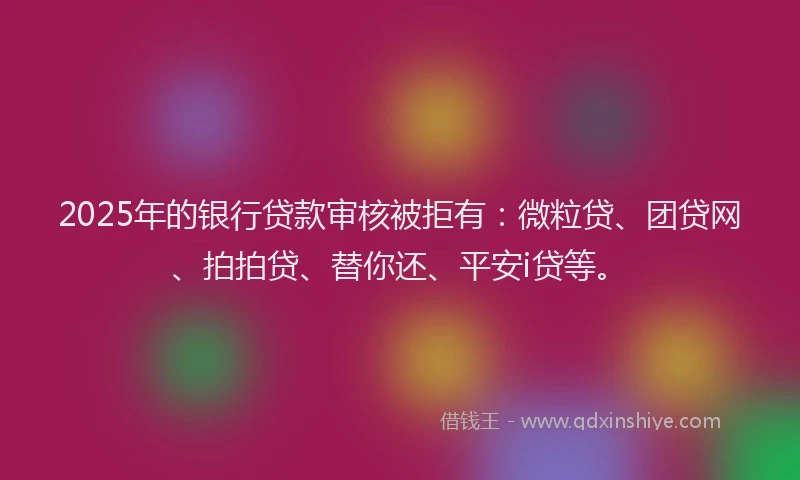 2025年的银行贷款审核被拒有：微粒贷、团贷网、拍拍贷、替你还、平安i贷等。