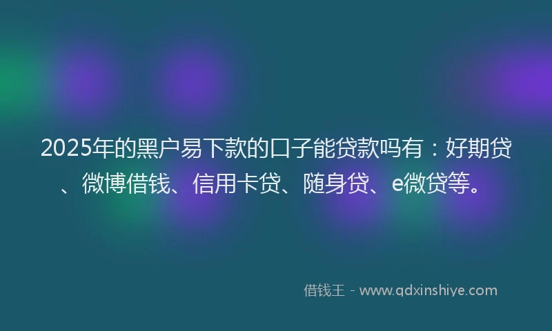2025年的黑户易下款的口子能贷款吗有：好期贷、微博借钱、信用卡贷、随身贷、e微贷等。