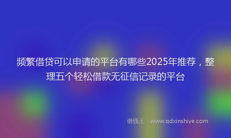 频繁借贷可以申请的平台有哪些2025年推荐，整理五个轻松借款无征信记录的平台