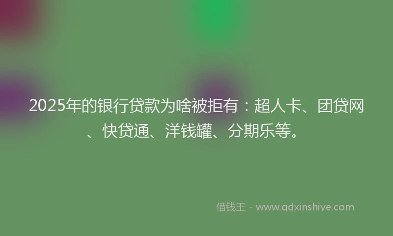 2025年的银行贷款为啥被拒有：超人卡、团贷网、快贷通、洋钱罐、分期乐等。